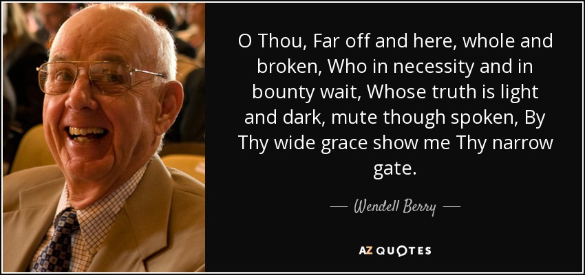 O Thou, Far off and here, whole and broken, Who in necessity and in bounty wait, Whose truth is light and dark, mute though spoken, By Thy wide grace show me Thy narrow gate. - Wendell Berry