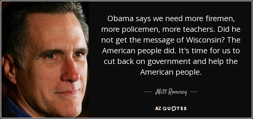 Obama says we need more firemen, more policemen, more teachers. Did he not get the message of Wisconsin? The American people did. It's time for us to cut back on government and help the American people. - Mitt Romney