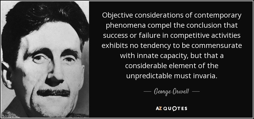 Objective considerations of contemporary phenomena compel the conclusion that success or failure in competitive activities exhibits no tendency to be commensurate with innate capacity, but that a considerable element of the unpredictable must invaria. - George Orwell