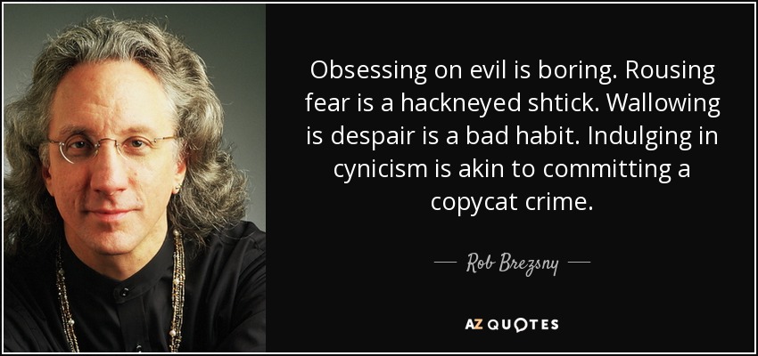 Obsessing on evil is boring. Rousing fear is a hackneyed shtick. Wallowing is despair is a bad habit. Indulging in cynicism is akin to committing a copycat crime. - Rob Brezsny