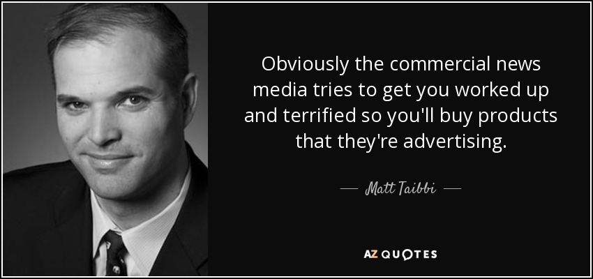 Obviously the commercial news media tries to get you worked up and terrified so you'll buy products that they're advertising. - Matt Taibbi