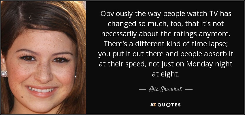 Obviously the way people watch TV has changed so much, too, that it's not necessarily about the ratings anymore. There's a different kind of time lapse; you put it out there and people absorb it at their speed, not just on Monday night at eight. - Alia Shawkat