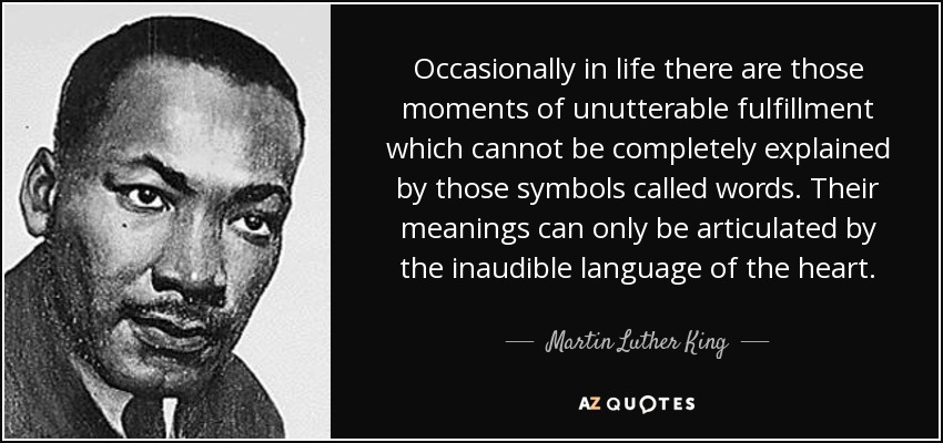 Occasionally in life there are those moments of unutterable fulfillment which cannot be completely explained by those symbols called words. Their meanings can only be articulated by the inaudible language of the heart. - Martin Luther King, Jr.