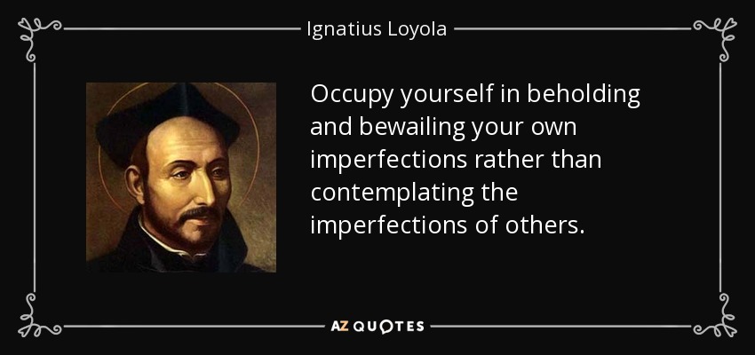 Occupy yourself in beholding and bewailing your own imperfections rather than contemplating the imperfections of others. - Ignatius of Loyola