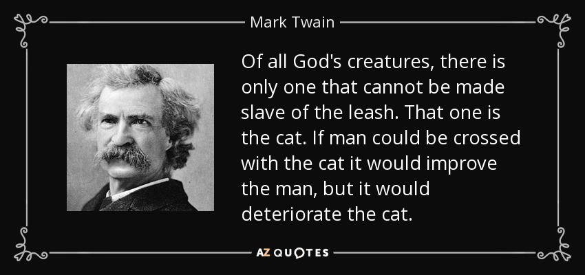 Of all God's creatures, there is only one that cannot be made slave of the leash. That one is the cat. If man could be crossed with the cat it would improve the man, but it would deteriorate the cat. - Mark Twain