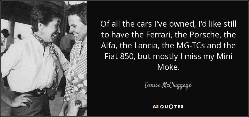 Of all the cars I've owned, I'd like still to have the Ferrari, the Porsche, the Alfa, the Lancia, the MG-TCs and the Fiat 850, but mostly I miss my Mini Moke. - Denise McCluggage