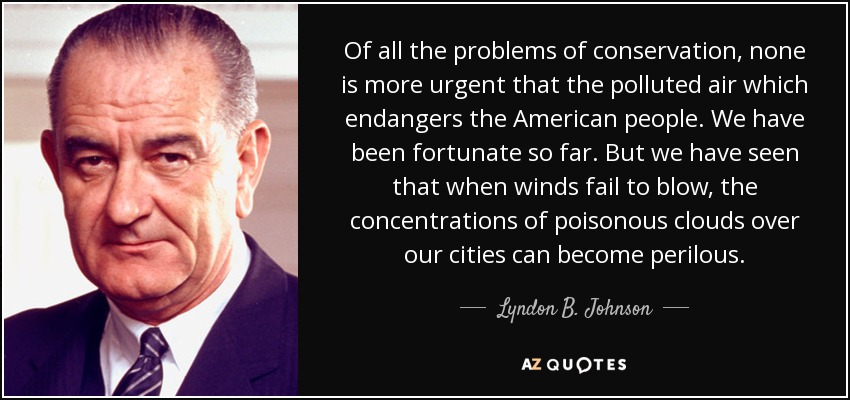 Of all the problems of conservation, none is more urgent that the polluted air which endangers the American people. We have been fortunate so far. But we have seen that when winds fail to blow, the concentrations of poisonous clouds over our cities can become perilous. - Lyndon B. Johnson