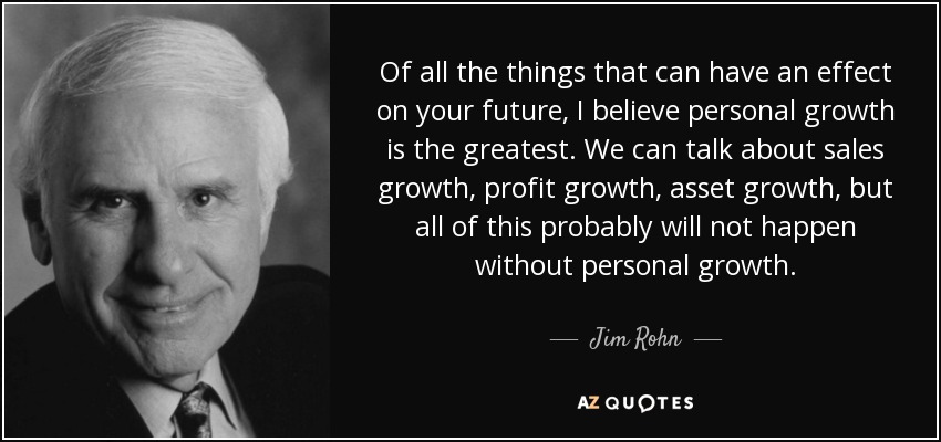 Of all the things that can have an effect on your future, I believe personal growth is the greatest. We can talk about sales growth, profit growth, asset growth, but all of this probably will not happen without personal growth. - Jim Rohn