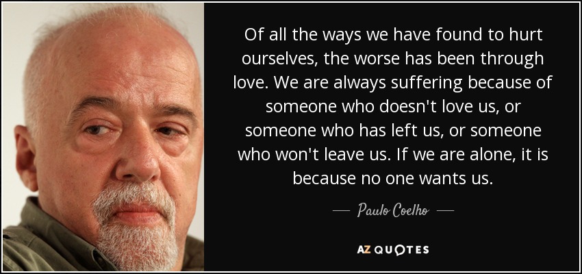 Of all the ways we have found to hurt ourselves, the worse has been through love. We are always suffering because of someone who doesn't love us, or someone who has left us, or someone who won't leave us. If we are alone, it is because no one wants us. - Paulo Coelho