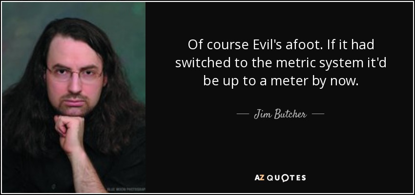 Of course Evil's afoot. If it had switched to the metric system it'd be up to a meter by now. - Jim Butcher