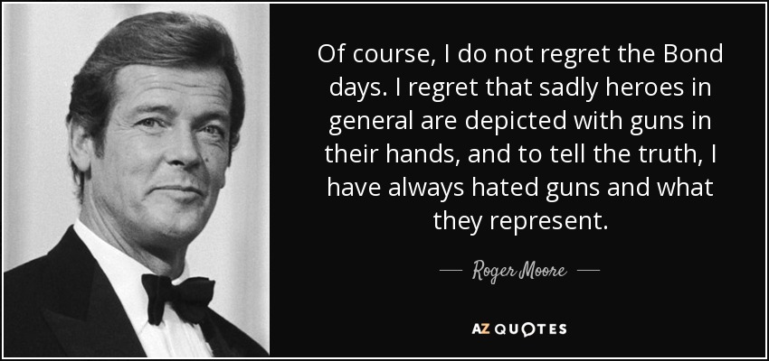 Of course, I do not regret the Bond days. I regret that sadly heroes in general are depicted with guns in their hands, and to tell the truth, I have always hated guns and what they represent. - Roger Moore