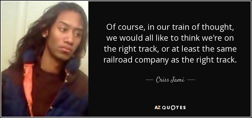 Of course, in our train of thought, we would all like to think we're on the right track, or at least the same railroad company as the right track. - Criss Jami
