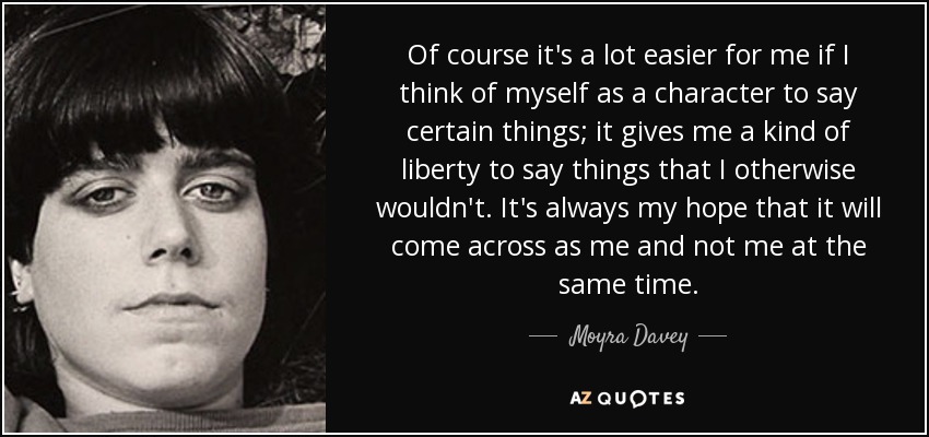 Of course it's a lot easier for me if I think of myself as a character to say certain things; it gives me a kind of liberty to say things that I otherwise wouldn't. It's always my hope that it will come across as me and not me at the same time. - Moyra Davey