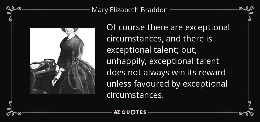Of course there are exceptional circumstances, and there is exceptional talent; but, unhappily, exceptional talent does not always win its reward unless favoured by exceptional circumstances. - Mary Elizabeth Braddon