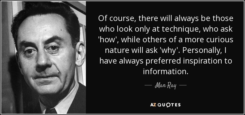 Of course, there will always be those who look only at technique, who ask 'how', while others of a more curious nature will ask 'why'. Personally, I have always preferred inspiration to information. - Man Ray