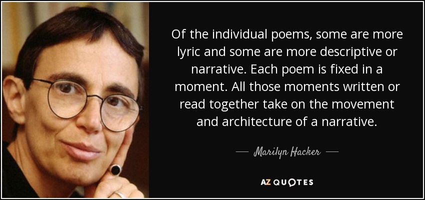 Of the individual poems, some are more lyric and some are more descriptive or narrative. Each poem is fixed in a moment. All those moments written or read together take on the movement and architecture of a narrative. - Marilyn Hacker