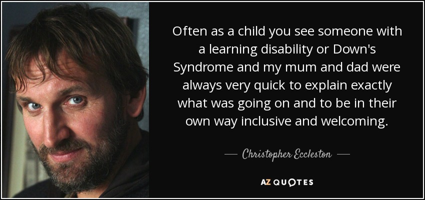 Often as a child you see someone with a learning disability or Down's Syndrome and my mum and dad were always very quick to explain exactly what was going on and to be in their own way inclusive and welcoming. - Christopher Eccleston
