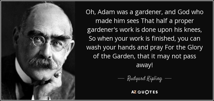 Oh, Adam was a gardener, and God who made him sees That half a proper gardener's work is done upon his knees, So when your work is finished, you can wash your hands and pray For the Glory of the Garden, that it may not pass away! - Rudyard Kipling