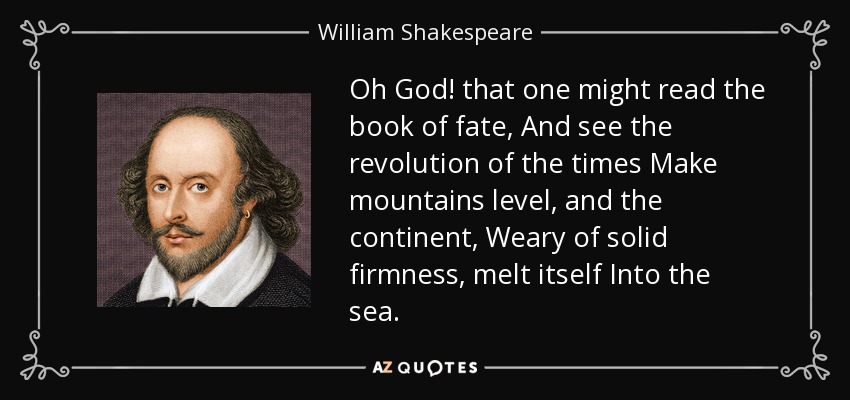 Oh God! that one might read the book of fate, And see the revolution of the times Make mountains level, and the continent, Weary of solid firmness, melt itself Into the sea. - William Shakespeare