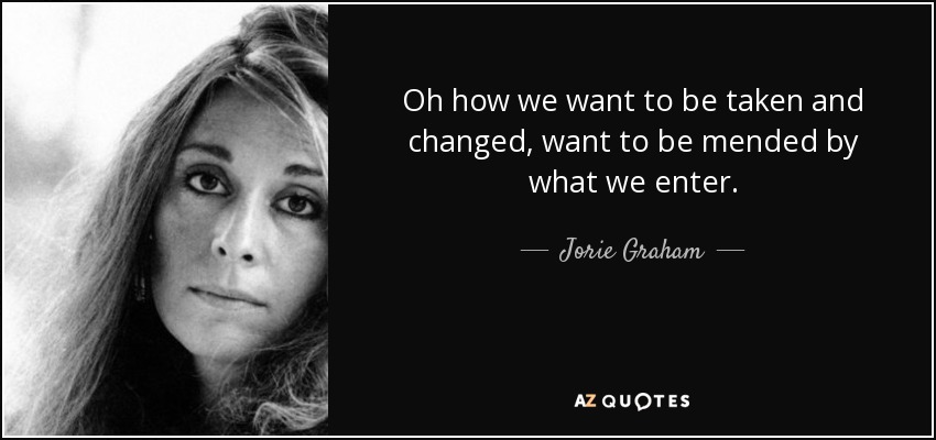 Oh how we want to be taken and changed, want to be mended by what we enter. - Jorie Graham