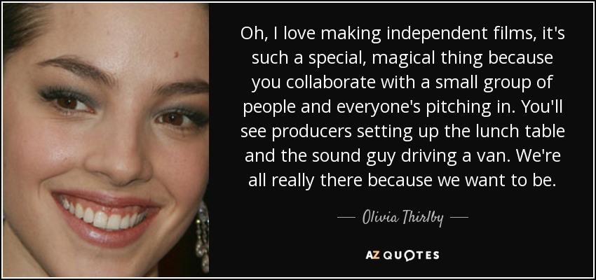 Oh, I love making independent films, it's such a special, magical thing because you collaborate with a small group of people and everyone's pitching in. You'll see producers setting up the lunch table and the sound guy driving a van. We're all really there because we want to be. - Olivia Thirlby