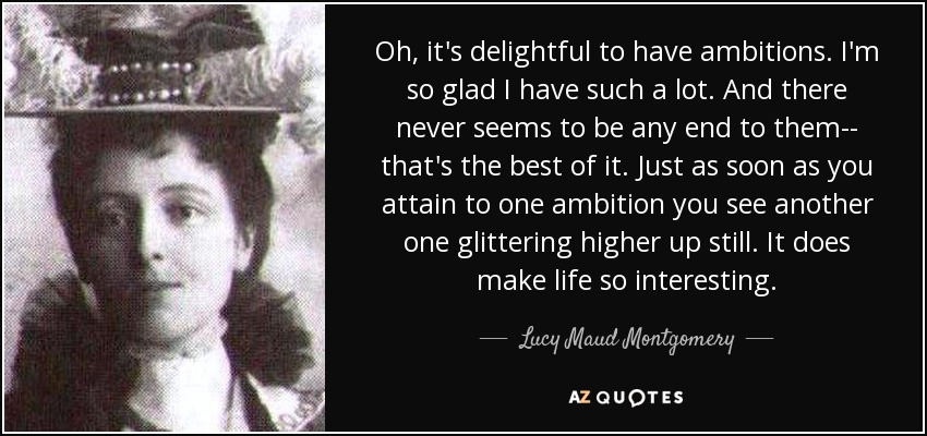 Oh, it's delightful to have ambitions. I'm so glad I have such a lot. And there never seems to be any end to them-- that's the best of it. Just as soon as you attain to one ambition you see another one glittering higher up still. It does make life so interesting. - Lucy Maud Montgomery
