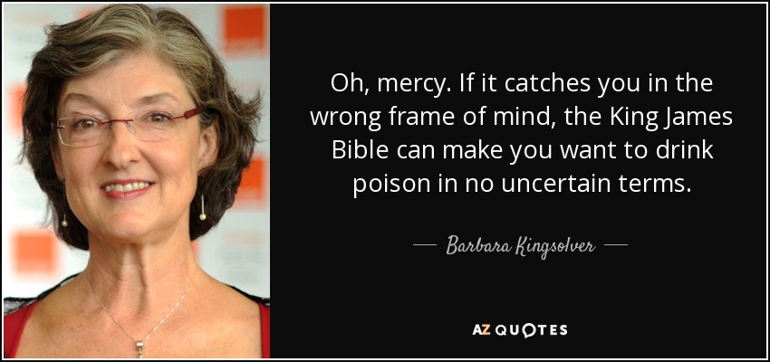 Oh, mercy. If it catches you in the wrong frame of mind, the King James Bible can make you want to drink poison in no uncertain terms. - Barbara Kingsolver