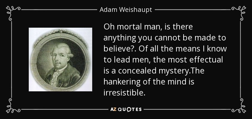 Oh mortal man, is there anything you cannot be made to believe?. Of all the means I know to lead men, the most effectual is a concealed mystery.The hankering of the mind is irresistible. - Adam Weishaupt
