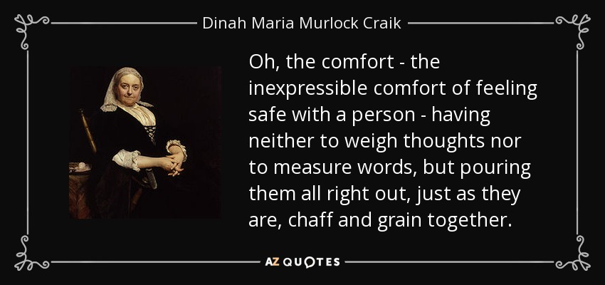 Oh, the comfort - the inexpressible comfort of feeling safe with a person - having neither to weigh thoughts nor to measure words, but pouring them all right out, just as they are, chaff and grain together. - Dinah Maria Murlock Craik