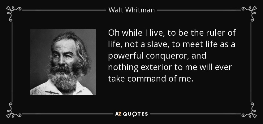 Oh while I live, to be the ruler of life, not a slave, to meet life as a powerful conqueror, and nothing exterior to me will ever take command of me. - Walt Whitman