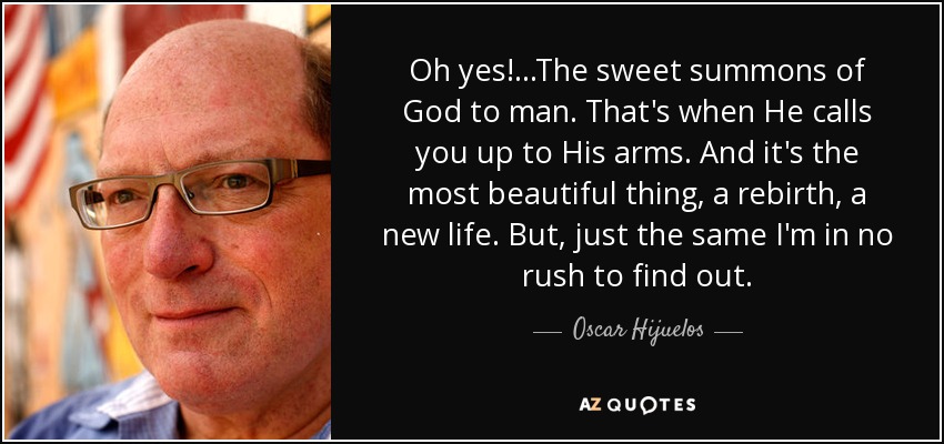 ¡Oh, sí!... La dulce llamada de Dios al hombre. Es cuando Él te llama a Sus brazos. Y es la cosa más hermosa, un renacimiento, una nueva vida. Pero, igual no tengo prisa por saberlo. - Oscar Hijuelos