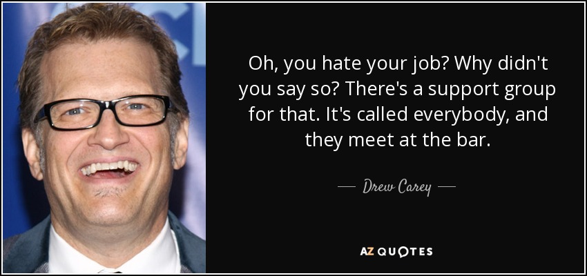 Oh, you hate your job? Why didn't you say so? There's a support group for that. It's called everybody, and they meet at the bar. - Drew Carey