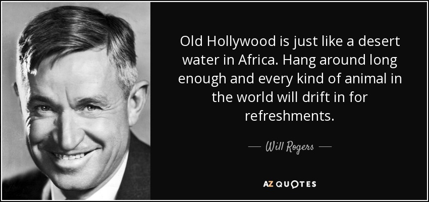 Old Hollywood is just like a desert water in Africa. Hang around long enough and every kind of animal in the world will drift in for refreshments. - Will Rogers