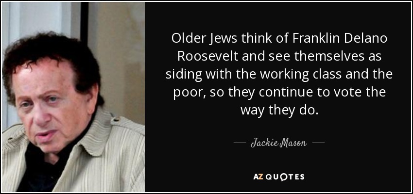 Older Jews think of Franklin Delano Roosevelt and see themselves as siding with the working class and the poor, so they continue to vote the way they do. - Jackie Mason
