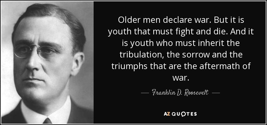 Older men declare war. But it is youth that must fight and die. And it is youth who must inherit the tribulation, the sorrow and the triumphs that are the aftermath of war. - Franklin D. Roosevelt