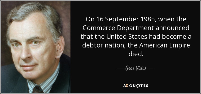 On 16 September 1985, when the Commerce Department announced that the United States had become a debtor nation, the American Empire died. - Gore Vidal