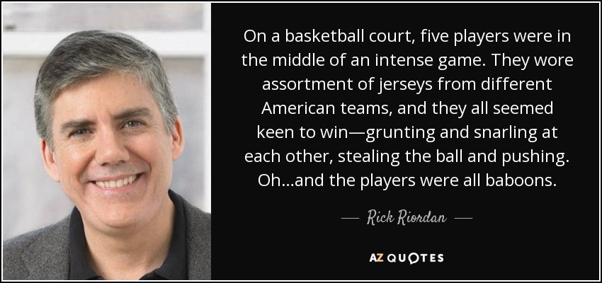 On a basketball court, five players were in the middle of an intense game. They wore assortment of jerseys from different American teams, and they all seemed keen to win—grunting and snarling at each other, stealing the ball and pushing. Oh…and the players were all baboons. - Rick Riordan