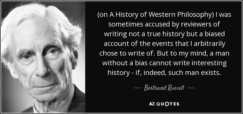 (on A History of Western Philosophy) I was sometimes accused by reviewers of writing not a true history but a biased account of the events that I arbitrarily chose to write of. But to my mind, a man without a bias cannot write interesting history - if, indeed, such man exists. - Bertrand Russell