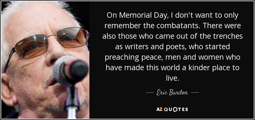 On Memorial Day, I don't want to only remember the combatants. There were also those who came out of the trenches as writers and poets, who started preaching peace, men and women who have made this world a kinder place to live. - Eric Burdon