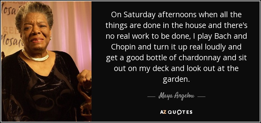 On Saturday afternoons when all the things are done in the house and there's no real work to be done, I play Bach and Chopin and turn it up real loudly and get a good bottle of chardonnay and sit out on my deck and look out at the garden. - Maya Angelou