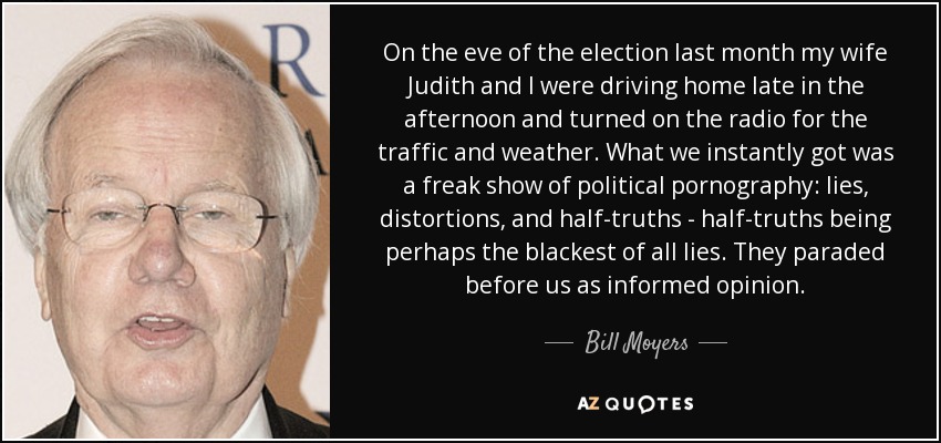 On the eve of the election last month my wife Judith and I were driving home late in the afternoon and turned on the radio for the traffic and weather. What we instantly got was a freak show of political pornography: lies, distortions, and half-truths - half-truths being perhaps the blackest of all lies. They paraded before us as informed opinion. - Bill Moyers