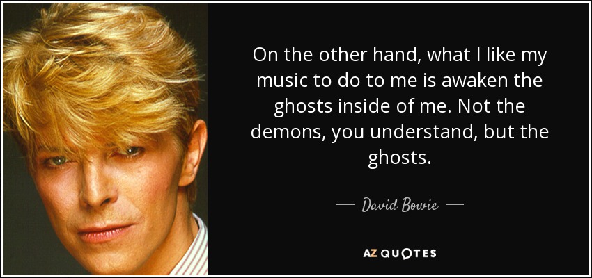 On the other hand, what I like my music to do to me is awaken the ghosts inside of me. Not the demons, you understand, but the ghosts. - David Bowie