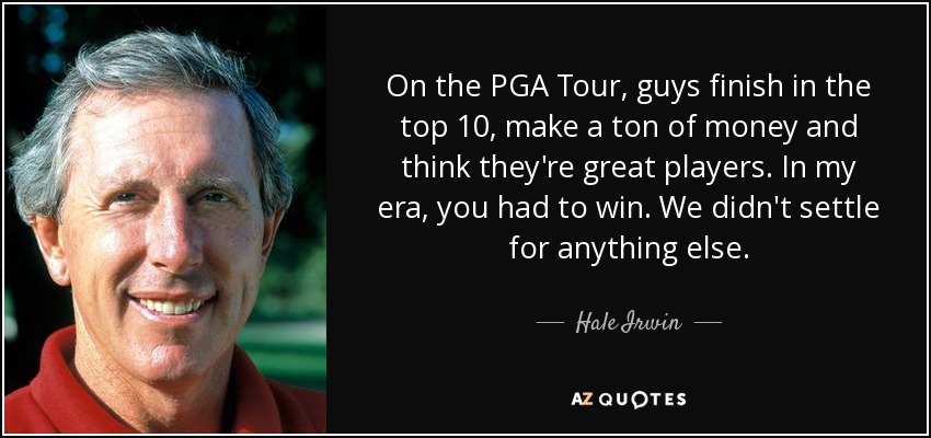 On the PGA Tour, guys finish in the top 10, make a ton of money and think they're great players. In my era, you had to win. We didn't settle for anything else. - Hale Irwin