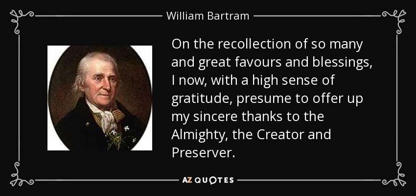 On the recollection of so many and great favours and blessings, I now, with a high sense of gratitude, presume to offer up my sincere thanks to the Almighty, the Creator and Preserver. - William Bartram