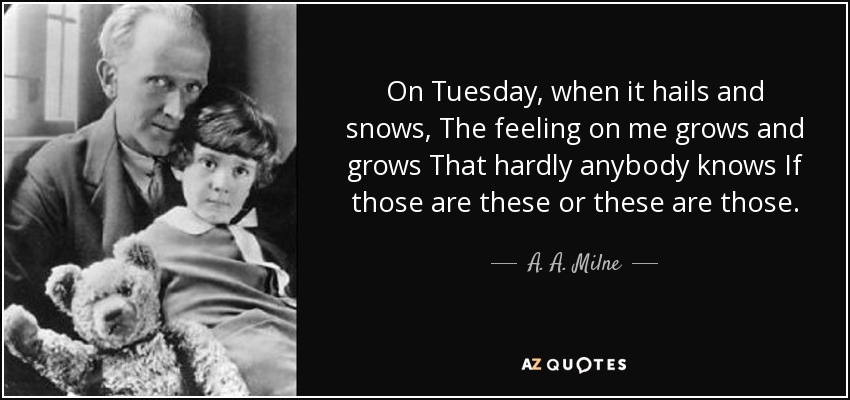 On Tuesday, when it hails and snows, The feeling on me grows and grows That hardly anybody knows If those are these or these are those. - A. A. Milne