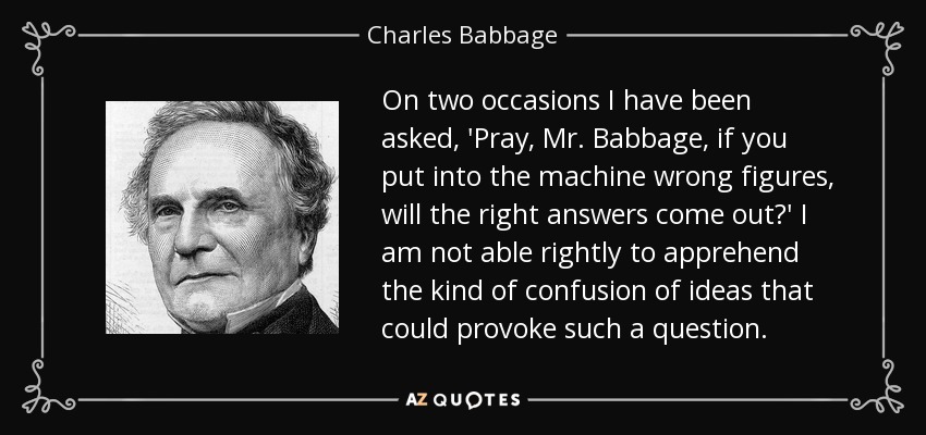 On two occasions I have been asked, 'Pray, Mr. Babbage, if you put into the machine wrong figures, will the right answers come out?' I am not able rightly to apprehend the kind of confusion of ideas that could provoke such a question. - Charles Babbage