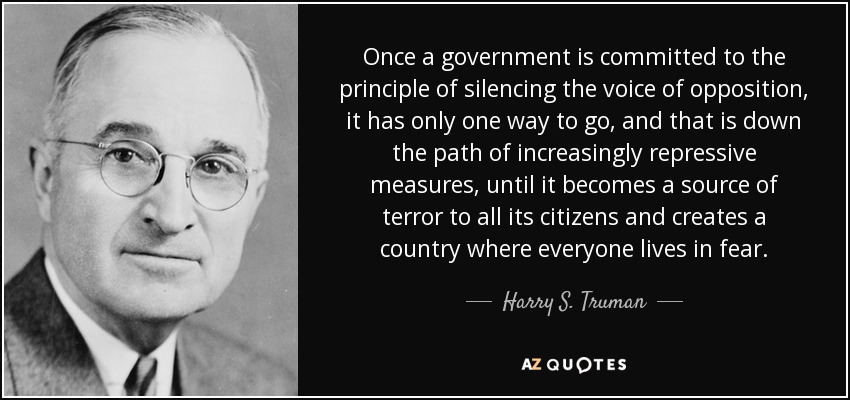 Once a government is committed to the principle of silencing the voice of opposition, it has only one way to go, and that is down the path of increasingly repressive measures, until it becomes a source of terror to all its citizens and creates a country where everyone lives in fear. - Harry S. Truman
