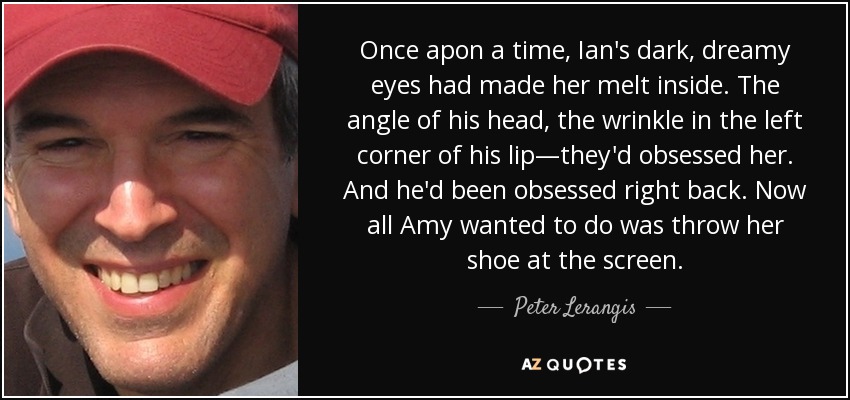 Once apon a time, Ian's dark, dreamy eyes had made her melt inside. The angle of his head, the wrinkle in the left corner of his lip—they'd obsessed her. And he'd been obsessed right back. Now all Amy wanted to do was throw her shoe at the screen. - Peter Lerangis