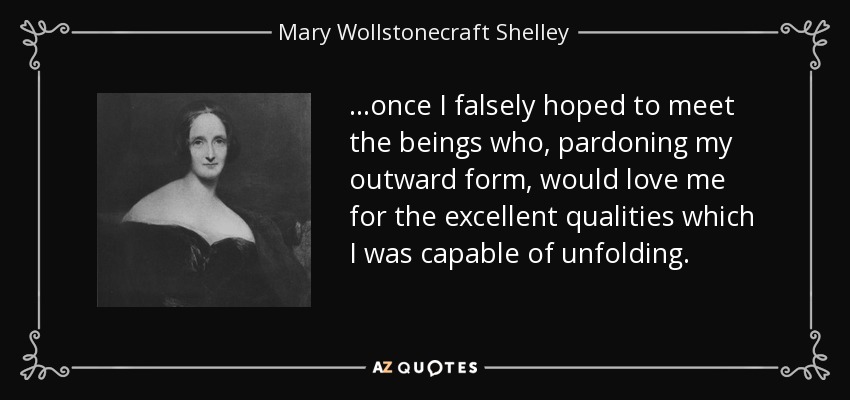 ...once I falsely hoped to meet the beings who, pardoning my outward form, would love me for the excellent qualities which I was capable of unfolding. - Mary Wollstonecraft Shelley