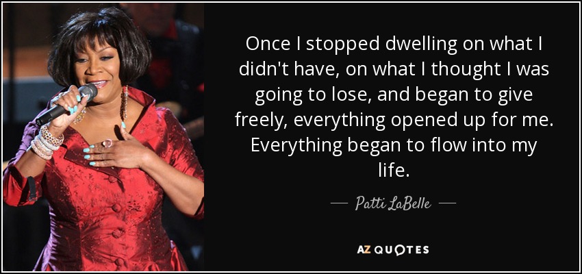 Once I stopped dwelling on what I didn't have, on what I thought I was going to lose, and began to give freely, everything opened up for me. Everything began to flow into my life. - Patti LaBelle